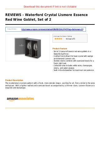 Download this document if link is not clickable
REVIEWS - Waterford Crystal Lismore Essence
Red Wine Goblet, Set of 2
Product Details :
http://www.amazon.com/exec/obidos/ASIN/B001HL0FHO?tag=fashionara-20
Average Customer Rating
4.0 out of 5
Product Feature
Set of 2 Lismore Essence red wine goblets in aq
Waterford gift box
Crafted from brilliant full lead crystal with wedgeq
and diamond Lismore cuts
Slender stems combine with oversized bowls for aq
fresh, light look
Collection also includes white wine, champagne,q
sherry, and water glasses
Safe in the dishwasher for maximum convenienceq
Product Description
The revolutionary Lismore pattern with a fresh, more slender shape - exciting for all, from a bride to the wine
enthusiast. With a lighter walled and oversized bowl accompanied by a thinner stem, Lismore Essence is
exquisite and statuesque.
 