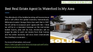 Best Real Estate Agent In Waterford In My Area
The aftershock of the bubble bursting will be enormous
and it will affect the global economy tremendously.
Billionaire investor George Soros has said that in 2007
the US will be in recession and I agree with him. I think
we will be in a recession because as the real estate
bubble bursts, jobs will be lost, Americans will no
longer be able to cash out money from their homes,
and the entire economy will slow down dramatically
thus leading to recession. ...
For more information, visit us at
https://sites.google.com/view/munirgroupbrantfordre
alestate/waterford-real-estate
CALL US NOW 519-865-7395
 