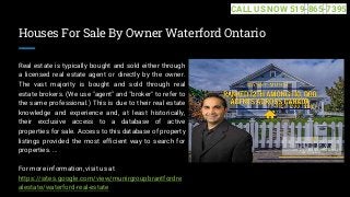 Houses For Sale By Owner Waterford Ontario
Real estate is typically bought and sold either through
a licensed real estate agent or directly by the owner.
The vast majority is bought and sold through real
estate brokers. (We use "agent" and "broker" to refer to
the same professional.) This is due to their real estate
knowledge and experience and, at least historically,
their exclusive access to a database of active
properties for sale. Access to this database of property
listings provided the most efficient way to search for
properties. ...
For more information, visit us at
https://sites.google.com/view/munirgroupbrantfordre
alestate/waterford-real-estate
CALL US NOW 519-865-7395
 