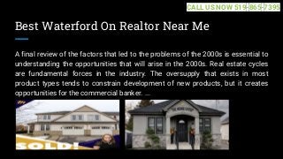 Best Waterford On Realtor Near Me
A final review of the factors that led to the problems of the 2000s is essential to
understanding the opportunities that will arise in the 2000s. Real estate cycles
are fundamental forces in the industry. The oversupply that exists in most
product types tends to constrain development of new products, but it creates
opportunities for the commercial banker. ...
CALL US NOW 519-865-7395
 