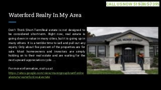 Waterford Realty In My Area
Don't Think Short-TermReal estate is not designed to
be considered short-term. Right now, real estate is
going down in value in many cities, but it is going up in
many others. It is a terrible time to sell and pull out any
equity. Only about five percent of the properties are for
sale. Most homeowners and investors are simply
holding on to their real estate and are waiting for the
next upward appreciation cycle. ...
For more information, visit us at
https://sites.google.com/view/munirgroupbrantfordre
alestate/waterford-real-estate
CALL US NOW 519-865-7395
 