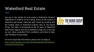 Waterford Real Estate
Are you in the market for real estate in Waterford, Ontario?
Regardless of whether you're looking to buy or sell a piece of
Waterford real estate, make the right choice by working with
the leading team of Waterford realtors here at The Munir
Group. Our team is recognized as the #1 team of Waterford
Real Estate Agents, and we're available to help you in any way
we can. Have a question? Not a problem, we're here to help.
Call The Munir Group today!
For more important information, please visit us today at
https://sites.google.com/view/munirgroupbrantfordrealestat
e/waterford-real-estate
 