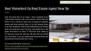 Best Waterford On Real Estate Agent Near By
Over the past few or so years I have watched many
"real estate investor" ads come and go. Most folks put
them in for a many or even just a couple of calendar
weeks and then remove them or try just placing them
in on the weekends. Real Estate Marketing just simply
does not work this way. Put your real estate ad in the
paper and leave it in there. It will more than make up
for the price, trust me, and you will see after you finish
your first deal. If you are distressed because there are
real estate investors ads from many... ...
For more information, visit us at
https://sites.google.com/view/munirgroupbrantfordre
alestate/waterford-real-estate
CALL US NOW 519-865-7395
 