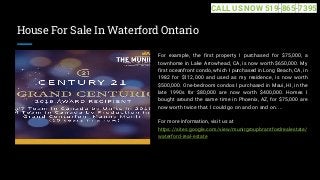 House For Sale In Waterford Ontario
For example, the first property I purchased for $75,000, a
townhome in Lake Arrowhead, CA, is now worth $650,000. My
first oceanfront condo, which I purchased in Long Beach, CA, in
1982 for $112,000 and used as my residence, is now worth
$500,000. One-bedroom condos I purchased in Maui, HI, in the
late 1990s for $80,000 are now worth $400,000. Homes I
bought around the same time in Phoenix, AZ, for $75,000 are
now worth twice that. I could go on and on and on. ...
For more information, visit us at
https://sites.google.com/view/munirgroupbrantfordrealestate/
waterford-real-estate
CALL US NOW 519-865-7395
 