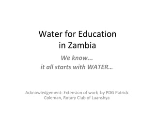 Water for Education in Zambia We know... it all starts with WATER… Acknowledgement: Extension of work  by PDG Patrick Coleman, Rotary Club of Luanshya 