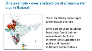 One example - over abstraction of groundwater 
e.g. in Gujarat 
Safe 
Semi-critical 
Critical 
Over exploited 
Saline 
‘Free’ electricity encouraged 
groundwater overuse 
Over past 10 years solutions 
have been found built on 
research into technical 
interventions supported by 
policy and financial 
initiatives and incentives 
 