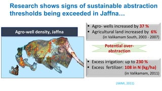 Research shows signs of sustainable abstraction 
thresholds being exceeded in Jaffna… 
Agro-well density, Jaffna 
 Agro- wells increased by 37 % 
 Agricultural land increased by 6% 
(in Valikamam South, 2003 - 2007) 
Potential over-abstraction 
 Excess irrigation: up to 230 % 
 Excess fertilizer: 108 in N (kg/ha) 
(in Valikamam, 2011) 
(IWMI, 2011) 
 