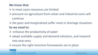We know that: 
 in most cases resources are limited 
 pressure on agriculture from urban and industrial users will 
continue 
 the poor and marginalized suffer most in shortage situations 
So we need to: 
 enhance the productivity of water 
 adopt available supply and demand solutions, and research 
into new ones 
 ensure the right incentive frameworks are in place 
 