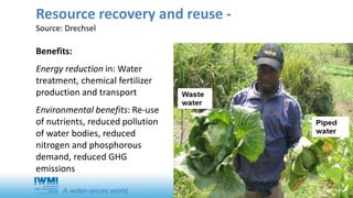 Resource recovery and reuse - 
Source: Drechsel 
Benefits: 
Energy reduction in: Water 
treatment, chemical fertilizer 
production and transport 
Environmental benefits: Re-use 
of nutrients, reduced pollution 
of water bodies, reduced 
nitrogen and phosphorous 
demand, reduced GHG 
emissions 
 