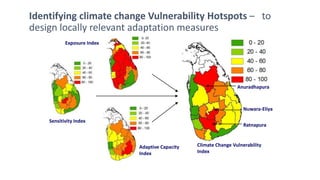 Identifying climate change Vulnerability Hotspots – to 
design locally relevant adaptation measures 
Anuradhapura 
Nuwara-Eliya 
Ratnapura 
Climate Change Vulnerability 
Index 
Exposure Index 
Sensitivity Index 
Adaptive Capacity 
Index 
 