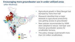 Encouraging more groundwater use in under-utilized areas 
(after Mukharji) 
 Agricultural growth in West Bengal had 
slumped by more than half 
 Research identified that a major 
obstacle to agricultural productivity 
was getting access to groundwater 
 New policies recommended by IWMI 
were adopted to reduce ‘red-tape’ and 
improve groundwater access for 
smallholder farmers. 
Uniting agriculture and nature for poverty reduction 
 The policy change could benefit more 
than 5.6 million smallholders 
 