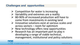 Challenges and opportunities 
 Competition for water is increasing 
 Variability and extremes are a reality 
 80-90% of increased production will have to 
come from investments in existing land 
 Innovative solutions exist at various scales and 
across sectors – room for optimism 
 New technology offers new opportunities 
 Research has an important part to play n 
developing a range of viable technical, 
management, institutional and policy solutions 
 
