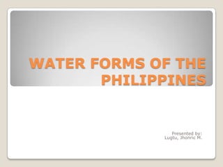 WATER FORMS OF THE
PHILIPPINES

Presented by:
Lugtu, Jhonric M.

 
