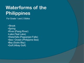 Waterforms of the
Philippines
For Grade 1 and 2 Sibika
• Brook
•Spring
•River (Pasig River)
•Lake (Taal Lake)
•Waterfalls (Pagsanjan Falls)
•Sea / Ocean (Philippine Sea)
•Bay (Subic Bay)
•Gulf (Albay Gulf)
 