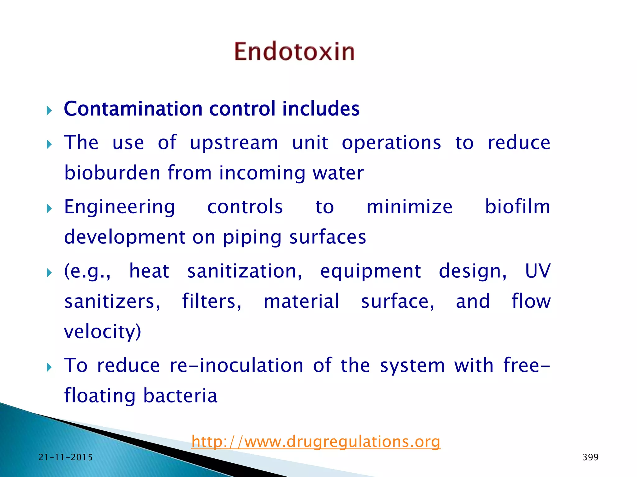  Contamination control includes
 The use of upstream unit operations to reduce
bioburden from incoming water
 Engineering controls to minimize biofilm
development on piping surfaces
 (e.g., heat sanitization, equipment design, UV
sanitizers, filters, material surface, and flow
velocity)
 To reduce re-inoculation of the system with free-
floating bacteria
21-11-2015 399
http://www.drugregulations.org
 