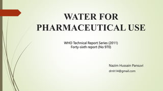 Nazim Hussain Pansuvi
drnh14@gmail.com
WATER FOR
PHARMACEUTICAL USE
WHO Technical Report Series (2011)
Forty-sixth report (No 970)
 