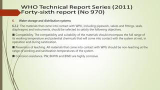 6. Water storage and distribution systems
6.2.2 The materials that come into contact with WPU, including pipework, valves and fittings, seals,
diaphragms and instruments, should be selected to satisfy the following objectives.
■ Compatibility. The compatibility and suitability of the materials should encompass the full range of
its working temperature and potential chemicals that will come into contact with the system at rest, in
operation and during sanitization.
■ Prevention of leaching. All materials that come into contact with WPU should be non-leaching at the
range of working and sanitization temperatures of the system.
■ Corrosion resistance. PW, BHPW and BWFI are highly corrosive
 