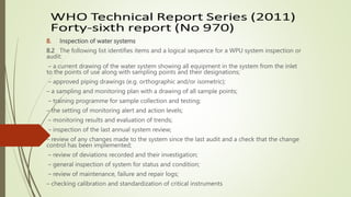 8. Inspection of water systems
8.2 The following list identifies items and a logical sequence for a WPU system inspection or
audit:
– a current drawing of the water system showing all equipment in the system from the inlet
to the points of use along with sampling points and their designations;
– approved piping drawings (e.g. orthographic and/or isometric);
– a sampling and monitoring plan with a drawing of all sample points;
– training programme for sample collection and testing;
– the setting of monitoring alert and action levels;
– monitoring results and evaluation of trends;
– inspection of the last annual system review;
– review of any changes made to the system since the last audit and a check that the change
control has been implemented;
– review of deviations recorded and their investigation;
– general inspection of system for status and condition;
– review of maintenance, failure and repair logs;
– checking calibration and standardization of critical instruments
 