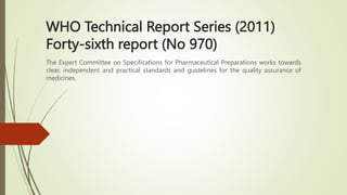 WHO Technical Report Series (2011)
Forty-sixth report (No 970)
The Expert Committee on Specifications for Pharmaceutical Preparations works towards
clear, independent and practical standards and guidelines for the quality assurance of
medicines.
 