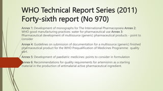 WHO Technical Report Series (2011)
Forty-sixth report (No 970)
Annex 1: Development of monographs for The International Pharmacopoeia Annex 2:
WHO good manufacturing practices: water for pharmaceutical use Annex 3:
Pharmaceutical development of multisource (generic) pharmaceutical products - point to
consider
Annex 4: Guidelines on submission of documentation for a multisource (generic) finished
pharmaceutical product for the WHO Prequalification of Medicines Programme: quality
part.
Annex 5: Development of paediatric medicines: points to consider in formulation
Annex 6: Recommendations for quality requirements for artemisinin as a starting
material in the production of antimalarial active pharmaceutical ingredient.
 