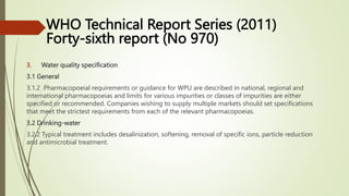3. Water quality specification
3.1 General
3.1.2 Pharmacopoeial requirements or guidance for WPU are described in national, regional and
international pharmacopoeias and limits for various impurities or classes of impurities are either
specified or recommended. Companies wishing to supply multiple markets should set specifications
that meet the strictest requirements from each of the relevant pharmacopoeias.
3.2 Drinking-water
3.2.2 Typical treatment includes desalinization, softening, removal of specific ions, particle reduction
and antimicrobial treatment.
WHO Technical Report Series (2011)
Forty-sixth report (No 970)
 