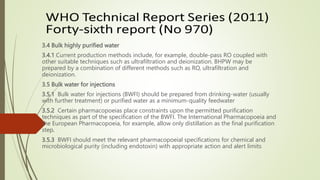 3.4 Bulk highly purified water
3.4.1 Current production methods include, for example, double-pass RO coupled with
other suitable techniques such as ultrafiltration and deionization. BHPW may be
prepared by a combination of different methods such as RO, ultrafiltration and
deionization.
3.5 Bulk water for injections
3.5.1 Bulk water for injections (BWFI) should be prepared from drinking-water (usually
with further treatment) or purified water as a minimum-quality feedwater
3.5.2 Certain pharmacopoeias place constraints upon the permitted purification
techniques as part of the specification of the BWFI. The International Pharmacopoeia and
the European Pharmacopoeia, for example, allow only distillation as the final purification
step.
3.5.3 BWFI should meet the relevant pharmacopoeial specifications for chemical and
microbiological purity (including endotoxin) with appropriate action and alert limits
 