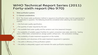 5. Water purification systems
6. 5.1 General considerations
7. 5.1.2 The chosen water purification method or sequence of purification steps must be appropriate to
the application in question. The following should be considered when selecting the water treatment
method:
8. – the final water quality specification;
9. – the quantity of water required by the user;
10. – the available feed-water quality and the variation over time (seasonal changes);
11. – the availability of suitable support facilities for system connection (raw water, electricity, heating
steam, chilled water, compressed air, sewage system, exhaust air); – the sanitization strategy;
12. – the availability of water-treatment equipment on the market;
13. – the reliability and robustness of the water-treatment equipment in operation;
14. – the yield or efficiency of the purification system;
15. – the ability to adequately support and maintain the water purification equipment;
 