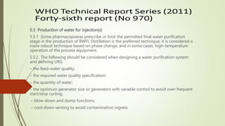 5.5 Production of water for injection(s)
5.5.1 Some pharmacopoeias prescribe or limit the permitted final water purification
stage in the production of BWFI. Distillation is the preferred technique; it is considered a
more robust technique based on phase change, and in some cases, high-temperature
operation of the process equipment.
5.5.2 The following should be considered when designing a water purification system
and defining URS:
– the feed-water quality;
– the required water quality specification;
– the quantity of water;
– the optimum generator size or generators with variable control to avoid over-frequent
start/stop cycling;
– blow-down and dump functions;
– cool-down venting to avoid contamination ingress
 