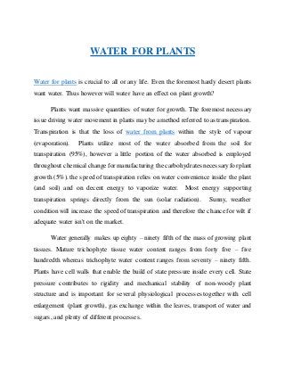 WATER FOR PLANTS
Water for plants is crucial to all or any life. Even the foremost hardy desert plants
want water. Thus however will water have an effect on plant growth?
Plants want massive quantities of water for growth. The foremost necessary
issue driving water movement in plants may be a method referred to as transpiration.
Transpiration is that the loss of water from plants within the style of vapour
(evaporation). Plants utilize most of the water absorbed from the soil for
transpiration (95%), however a little portion of the water absorbed is employed
throughout chemical change formanufacturing the carbohydrates necessaryforplant
growth (5%). the speed of transpiration relies on water convenience inside the plant
(and soil) and on decent energy to vaporize water. Most energy supporting
transpiration springs directly from the sun (solar radiation). Sunny, weather
condition will increase the speed of transpiration and therefore the chance for wilt if
adequate water isn't on the market.
Water generally makes up eighty – ninety fifth of the mass of growing plant
tissues. Mature trichophyte tissue water content ranges from forty five – five
hundredth whereas trichophyte water content ranges from seventy – ninety fifth.
Plants have cell walls that enable the build of state pressure inside every cell. State
pressure contributes to rigidity and mechanical stability of non-woody plant
structure and is important for several physiological processes together with cell
enlargement (plant growth), gas exchange within the leaves, transport of water and
sugars, and plenty of different processes.
 