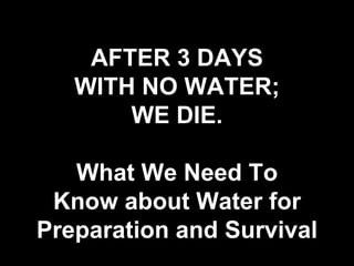 AFTER 3 DAYS
WITH NO WATER;
WE DIE.
What We Need To
Know about Water for
Preparation and Survival
 