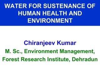 WATER FOR SUSTENANCE OF
HUMAN HEALTH AND
ENVIRONMENT
Chiranjeev Kumar
M. Sc., Environment Management,
Forest Research Institute, Dehradun
 