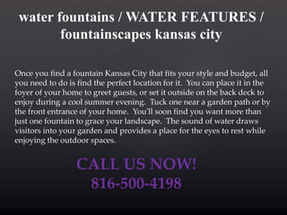 water fountains / WATER FEATURES /
fountainscapes kansas city
Once you find a fountain Kansas City that fits your style and budget, all
you need to do is find the perfect location for it. You can place it in the
foyer of your home to greet guests, or set it outside on the back deck to
enjoy during a cool summer evening. Tuck one near a garden path or by
the front entrance of your home. You'll soon find you want more than
just one fountain to grace your landscape. The sound of water draws
visitors into your garden and provides a place for the eyes to rest while
enjoying the outdoor spaces.
CALL US NOW!
816-500-4198
 