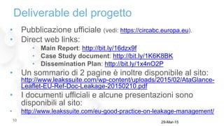 Deliverable del progetto
• Pubblicazione ufficiale (vedi: https://circabc.europa.eu).
• Direct web links:
• Main Report: http://bit.ly/16dzx9f
• Case Study document: http://bit.ly/1K6K8BK
• Dissemination Plan: http://bit.ly/1x4nO2P
• Un sommario di 2 pagine è inoltre disponibile al sito:
http://www.leakssuite.com/wp-content/uploads/2015/02/AtaGlance-
Leaflet-EU-Ref-Doc-Leakage-20150210.pdf
• I documenti ufficiali e alcune presentazioni sono
disponibili al sito:
• http://www.leakssuite.com/eu-good-practice-on-leakage-management/
29-Mar-1510
 