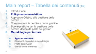 1. Introduzione
2. Policy recommendations
3. Approccio Olistico alla gestione delle
perdite
4. Comprendere le perdite e come gestirle
5. Buone pratiche per la gestione delle
perdite idriche da parte dei gestori
6. Metodologie per iniziare
A. Approccio PESTLE
B. Strumenti, tecniche e metodologie
C. Profili degli Autori
D. Elenco delle referenze
Main report – Tabella dei contenuti (1/2)
11
 