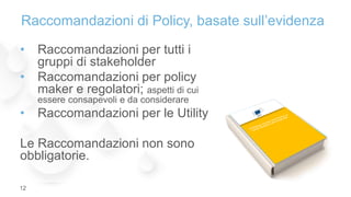 • Raccomandazioni per tutti i
gruppi di stakeholder
• Raccomandazioni per policy
maker e regolatori; aspetti di cui
essere consapevoli e da considerare
• Raccomandazioni per le Utility
Le Raccomandazioni non sono
obbligatorie.
Raccomandazioni di Policy, basate sull’evidenza
12
 