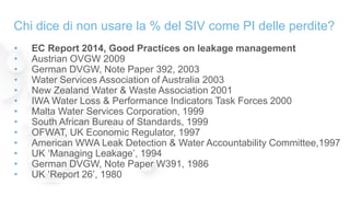 Chi dice di non usare la % del SIV come PI delle perdite?
• EC Report 2014, Good Practices on leakage management
• Austrian OVGW 2009
• German DVGW, Note Paper 392, 2003
• Water Services Association of Australia 2003
• New Zealand Water & Waste Association 2001
• IWA Water Loss & Performance Indicators Task Forces 2000
• Malta Water Services Corporation, 1999
• South African Bureau of Standards, 1999
• OFWAT, UK Economic Regulator, 1997
• American WWA Leak Detection & Water Accountability Committee,1997
• UK ‘Managing Leakage’, 1994
• German DVGW, Note Paper W391, 1986
• UK ‘Report 26’, 1980
 