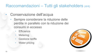 • Conservazione dell’acqua
• Sempre considerare la riduzione delle
perdite in parallelo con la riduzione dei
consumi in eccesso
• Efficienza
• Metering
• Gestione tariffe
• Water pricing
Raccomandazioni – Tutti gli stakeholders (4/4)
19
 