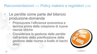 • Le perdite come parte del bilancio
produzione-domanda
• Promuovere l’efficienza economica e
tecnica prima della creazione di nuove
risorse idriche
• Considerare la gestione delle perdite
nell’ambito della pianificazione della
gestione delle risorse a livello di bacini
idrici
Raccomandazioni –– Policy makers e regolatori (1/3)
20
 