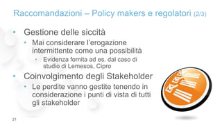 • Gestione delle siccità
• Mai considerare l’erogazione
intermittente come una possibilità
• Evidenza fornita ad es. dal caso di
studio di Lemesos, Cipro
• Coinvolgimento degli Stakeholder
• Le perdite vanno gestite tenendo in
considerazione i punti di vista di tutti
gli stakeholder
Raccomandazioni – Policy makers e regolatori (2/3)
21
 