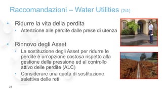 • Ridurre la vita della perdita
• Attenzione alle perdite dalle prese di utenza
• Rinnovo degli Asset
• La sostituzione degli Asset per ridurre le
perdite è un’opzione costosa rispetto alla
gestione della pressione ed al controllo
attivo delle perdite (ALC)
• Considerare una quota di sostituzione
selettiva delle reti
Raccomandazioni – Water Utilities (2/4)
24
 