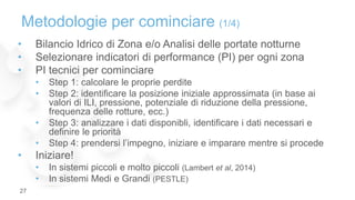 • Bilancio Idrico di Zona e/o Analisi delle portate notturne
• Selezionare indicatori di performance (PI) per ogni zona
• PI tecnici per cominciare
• Step 1: calcolare le proprie perdite
• Step 2: identificare la posizione iniziale approssimata (in base ai
valori di ILI, pressione, potenziale di riduzione della pressione,
frequenza delle rotture, ecc.)
• Step 3: analizzare i dati disponibli, identificare i dati necessari e
definire le priorità
• Step 4: prendersi l’impegno, iniziare e imparare mentre si procede
• Iniziare!
• In sistemi piccoli e molto piccoli (Lambert et al, 2014)
• In sistemi Medi e Grandi (PESTLE)
Metodologie per cominciare (1/4)
27
 