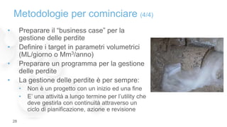 • Preparare il “business case” per la
gestione delle perdite
• Definire i target in parametri volumetrici
(ML/giorno o Mm3/anno)
• Preparare un programma per la gestione
delle perdite
• La gestione delle perdite è per sempre:
• Non è un progetto con un inizio ed una fine
• E’ una attività a lungo termine per l’utility che
deve gestirla con continuità attraverso un
ciclo di pianificazione, azione e revisione
Metodologie per cominciare (4/4)
28
 