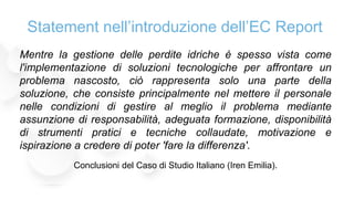 Mentre la gestione delle perdite idriche è spesso vista come
l'implementazione di soluzioni tecnologiche per affrontare un
problema nascosto, ciò rappresenta solo una parte della
soluzione, che consiste principalmente nel mettere il personale
nelle condizioni di gestire al meglio il problema mediante
assunzione di responsabilità, adeguata formazione, disponibilità
di strumenti pratici e tecniche collaudate, motivazione e
ispirazione a credere di poter 'fare la differenza'.
Conclusioni del Caso di Studio Italiano (Iren Emilia).
Statement nell’introduzione dell’EC Report
 