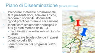 • Preparare materiale promozionale,
fare presentazioni, scrivere articoli,
rendere disponibili i documenti
“good practices” tramite siti esistenti
• Identificare stakeholder principali in
tutti gli stati membri della EU
• Incl. identificazione di nuovi casi di studio
adatti
• Organizzare tevole rotonde in paesi
obiettivo della EU
• Tenere traccia dei progressi (al WG
PoM)
Piano di Disseminazione (azioni previste)
 
