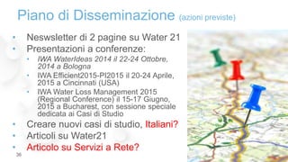 Piano di Disseminazione (azioni previste)
• Neswsletter di 2 pagine su Water 21
• Presentazioni a conferenze:
• IWA WaterIdeas 2014 il 22-24 Ottobre,
2014 a Bologna
• IWA Efficient2015-PI2015 il 20-24 Aprile,
2015 a Cincinnati (USA)
• IWA Water Loss Management 2015
(Regional Conference) il 15-17 Giugno,
2015 a Bucharest, con sessione speciale
dedicata ai Casi di Studio
• Creare nuovi casi di studio, Italiani?
• Articoli su Water21
• Articolo su Servizi a Rete?
29-Mar-1536
 