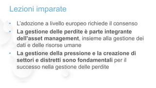 • L’adozione a livello europeo richiede il consenso
• La gestione delle perdite è parte integrante
dell’asset management, insieme alla gestione dei
dati e delle risorse umane
• La gestione della pressione e la creazione di
settori e distretti sono fondamentali per il
successo nella gestione delle perdite
Lezioni imparate
 