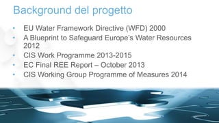 • EU Water Framework Directive (WFD) 2000
• A Blueprint to Safeguard Europe’s Water Resources
2012
• CIS Work Programme 2013-2015
• EC Final REE Report – October 2013
• CIS Working Group Programme of Measures 2014
Background del progetto
4
 
