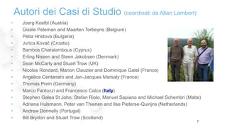 • Joerg Koelbl (Austria)
• Gisèle Peleman and Maarten Torbeyns (Belgium)
• Petia Hristova (Bulgaria)
• Jurica Kovač (Croatia)
• Bambos Charalambous (Cyprus)
• Erling Nissen and Steen Jakobsen (Denmark)
• Sean McCarty and Stuart Trow (UK)
• Nicolas Rondard, Marion Clauzier and Dominique Gatel (France)
• Angelica Centanaro and Jan-Jacques Marsaly (France)
• Thomas Prein (Germany)
• Marco Fantozzi and Francesco Calza (Italy)
• Stephen Galea St John, Stefan Riolo, Manuel Sapiano and Michael Schembri (Malta)
• Adriana Hulsmann, Peter van Thienen and Ilse Pieterse-Quirijns (Netherlands)
• Andrew Donnelly (Portugal)
• Bill Brydon and Stuart Trow (Scotland)
Autori dei Casi di Studio (coordinati da Allan Lambert)
7
 