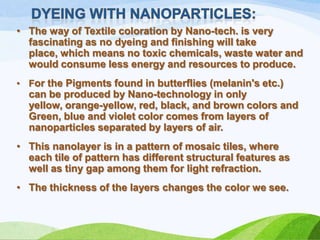 • The way of Textile coloration by Nano-tech. is very
fascinating as no dyeing and finishing will take
place, which means no toxic chemicals, waste water and
would consume less energy and resources to produce.
• For the Pigments found in butterflies (melanin's etc.)

can be produced by Nano-technology in only
yellow, orange-yellow, red, black, and brown colors and
Green, blue and violet color comes from layers of
nanoparticles separated by layers of air.

• This nanolayer is in a pattern of mosaic tiles, where
each tile of pattern has different structural features as
well as tiny gap among them for light refraction.
• The thickness of the layers changes the color we see.

 