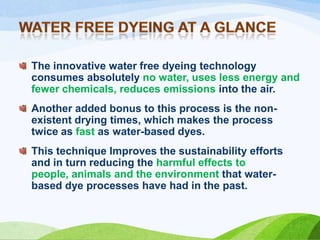 The innovative water free dyeing technology
consumes absolutely no water, uses less energy and
fewer chemicals, reduces emissions into the air.
Another added bonus to this process is the nonexistent drying times, which makes the process
twice as fast as water-based dyes.
This technique Improves the sustainability efforts
and in turn reducing the harmful effects to
people, animals and the environment that waterbased dye processes have had in the past.

 